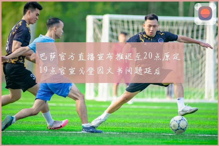 巴萨官方直播宣布推迟至20点原定19点官宣戈登因文书问题延后