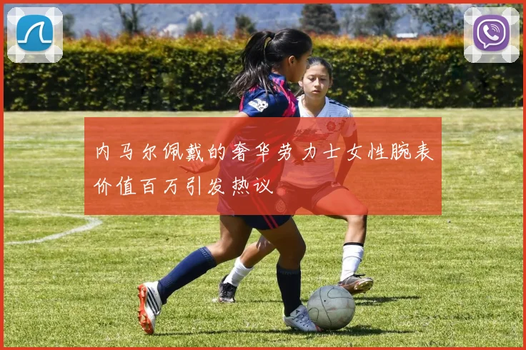 内马尔佩戴的奢华劳力士女性腕表价值百万引发热议