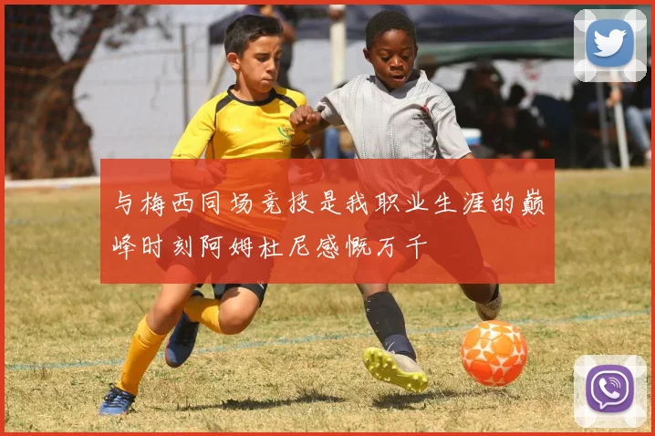 与梅西同场竞技是我职业生涯的巅峰时刻阿姆杜尼感慨万千