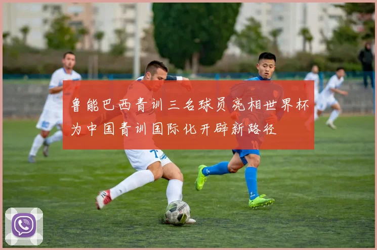 鲁能巴西青训三名球员亮相世界杯为中国青训国际化开辟新路径
