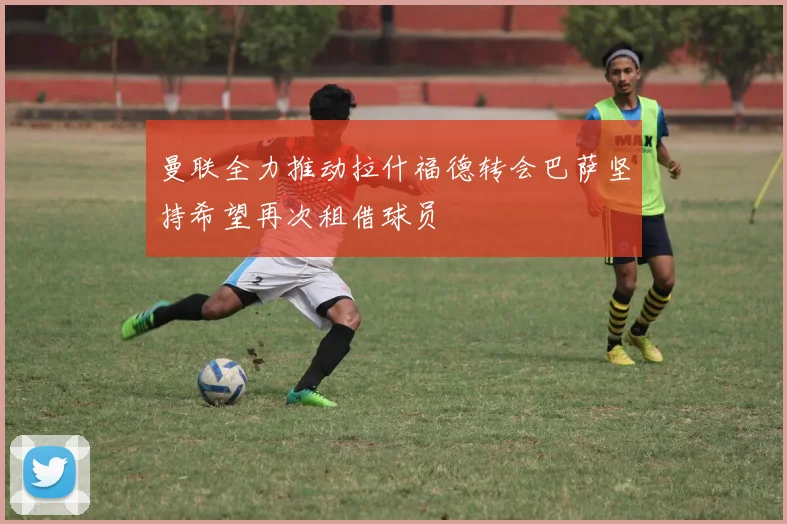 曼联全力推动拉什福德转会巴萨坚持希望再次租借球员