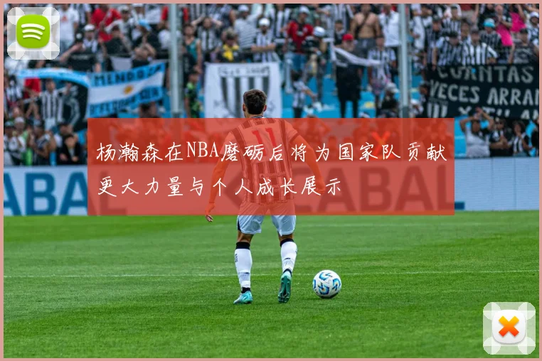 杨瀚森在NBA磨砺后将为国家队贡献更大力量与个人成长展示