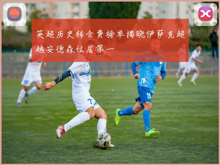 英超历史转会费榜单揭晓伊萨克超越安德森位居第一