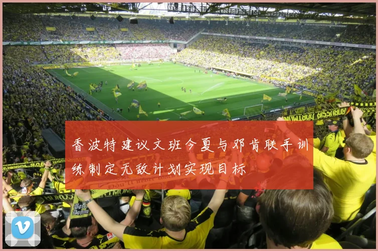 香波特建议文班今夏与邓肯联手训练制定无敌计划实现目标