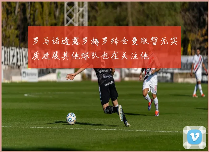 罗马诺透露罗梅罗转会曼联暂无实质进展其他球队也在关注他