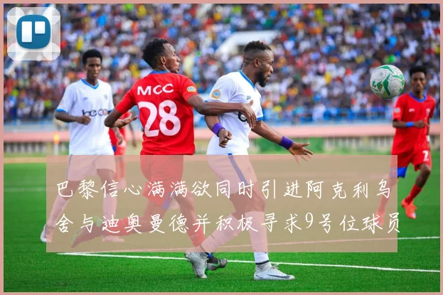 巴黎信心满满欲同时引进阿克利乌舍与迪奥曼德并积极寻求9号位球员